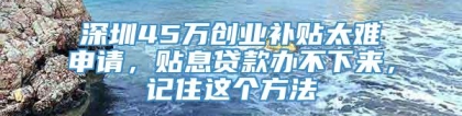 深圳45万创业补贴太难申请，贴息贷款办不下来，记住这个方法