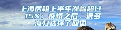 上海房租上半年涨幅超过 15%：疫情之后，很多海归选择了回国