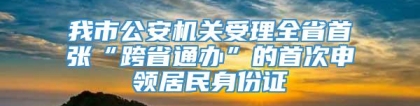 我市公安机关受理全省首张“跨省通办”的首次申领居民身份证