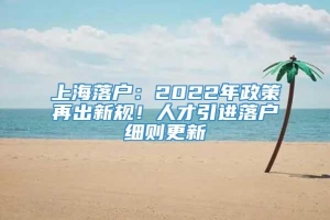 上海落户：2022年政策再出新规！人才引进落户细则更新