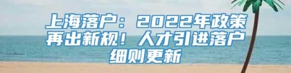 上海落户：2022年政策再出新规！人才引进落户细则更新