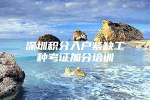 深圳积分入户紧缺工种考证加分培训