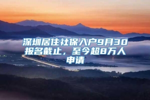 深圳居住社保入户9月30报名截止，至今超8万人申请