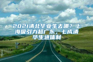 2021清北毕业生去哪？上海吸引力超广东，七成清华生进体制