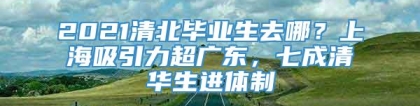 2021清北毕业生去哪？上海吸引力超广东，七成清华生进体制