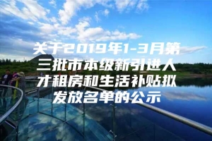 关于2019年1-3月第三批市本级新引进人才租房和生活补贴拟发放名单的公示