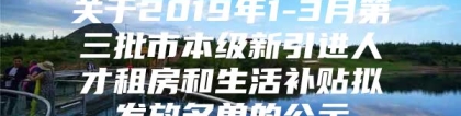 关于2019年1-3月第三批市本级新引进人才租房和生活补贴拟发放名单的公示