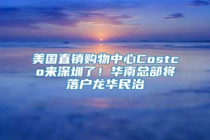 美国直销购物中心Costco来深圳了！华南总部将落户龙华民治