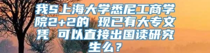 我S上海大学悉尼工商学院2+2的 现已有大专文凭 可以直接出国读研究生么？