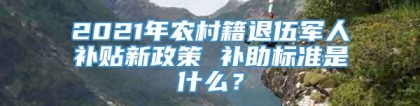 2021年农村籍退伍军人补贴新政策 补助标准是什么？