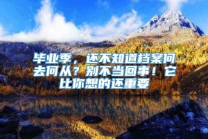 毕业季，还不知道档案何去何从？别不当回事！它比你想的还重要