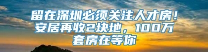 留在深圳必须关注人才房！安居再收2块地，100万套房在等你