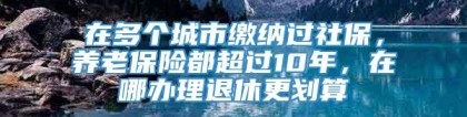 在多个城市缴纳过社保，养老保险都超过10年，在哪办理退休更划算