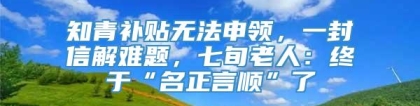 知青补贴无法申领，一封信解难题，七旬老人：终于“名正言顺”了