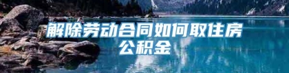 解除劳动合同如何取住房公积金