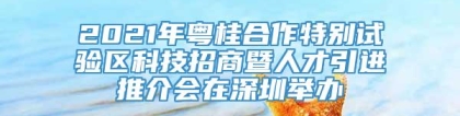 2021年粤桂合作特别试验区科技招商暨人才引进推介会在深圳举办