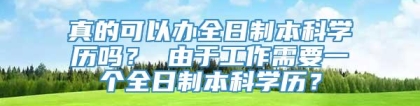 真的可以办全日制本科学历吗？ 由于工作需要一个全日制本科学历？