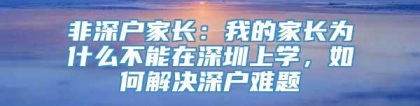 非深户家长：我的家长为什么不能在深圳上学，如何解决深户难题