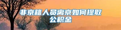 非京籍人员离京如何提取公积金