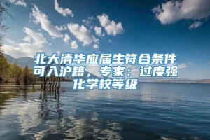 北大清华应届生符合条件可入沪籍，专家：过度强化学校等级