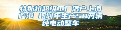 特斯拉超级工厂落户上海临港 规划年生产50万辆纯电动整车