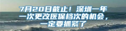 7月20日截止！深圳一年一次更改医保档次的机会，一定要抓紧了