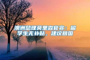 澳洲总理莫里森官宣：留学生无补贴，建议回国