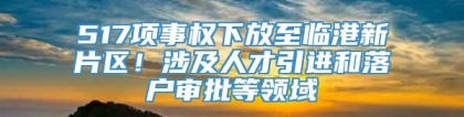 517项事权下放至临港新片区！涉及人才引进和落户审批等领域