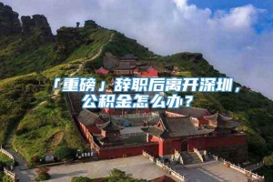 「重磅」辞职后离开深圳，公积金怎么办？