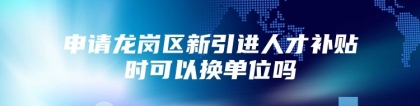 申请龙岗区新引进人才补贴时可以换单位吗