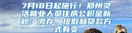 7月18日起施行！郑州灵活就业人员住房公积金新规：缴存、提取和贷款方式有变