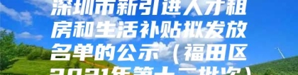 深圳市新引进人才租房和生活补贴拟发放名单的公示（福田区2021年第十二批次）