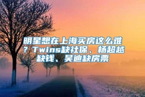 明星想在上海买房这么难？Twins缺社保、杨超越缺钱、吴迪缺房票