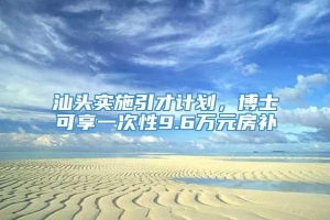 汕头实施引才计划，博士可享一次性9.6万元房补