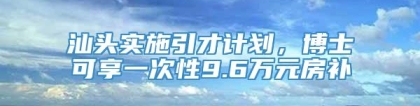 汕头实施引才计划，博士可享一次性9.6万元房补