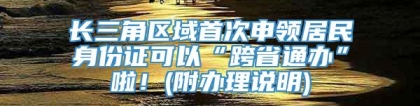 长三角区域首次申领居民身份证可以“跨省通办”啦！(附办理说明)