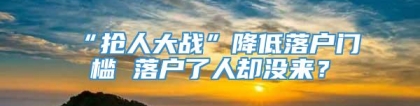 “抢人大战”降低落户门槛 落户了人却没来？