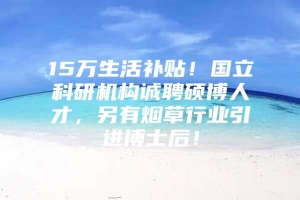 15万生活补贴！国立科研机构诚聘硕博人才，另有烟草行业引进博士后！