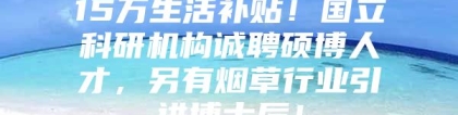 15万生活补贴！国立科研机构诚聘硕博人才，另有烟草行业引进博士后！