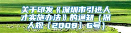 关于印发《深圳市引进人才实施办法》的通知（深人规〔2008〕6号）