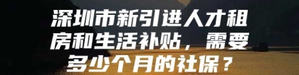 深圳市新引进人才租房和生活补贴，需要多少个月的社保？