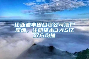 比亚迪丰田合资公司落户深圳，注册资本3.45亿双方均摊