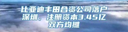 比亚迪丰田合资公司落户深圳，注册资本3.45亿双方均摊