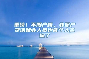 重磅！不限户籍，非深户灵活就业人员也能个人参保了