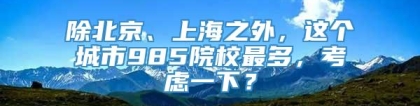 除北京、上海之外，这个城市985院校最多，考虑一下？