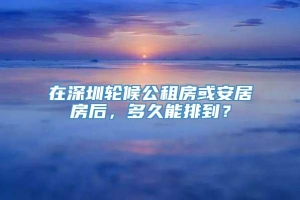 在深圳轮候公租房或安居房后，多久能排到？