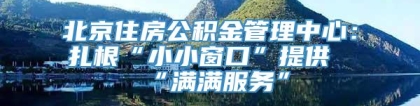 北京住房公积金管理中心：扎根“小小窗口”提供“满满服务”