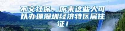 不交社保，原来这些人可以办理深圳经济特区居住证！