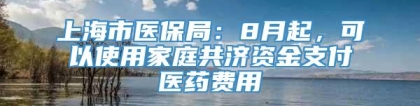 上海市医保局：8月起，可以使用家庭共济资金支付医药费用