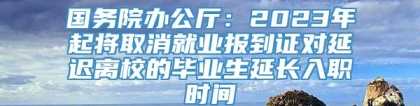 国务院办公厅：2023年起将取消就业报到证对延迟离校的毕业生延长入职时间